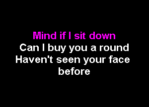 Mind ifl sit down
Can I buy you a round

Haven't seen your face
before
