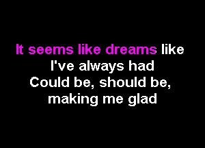 It seems like dreams like
I've always had

Could be, should be,
making me glad