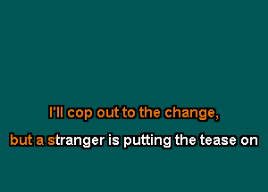 I'll cop out to the change,

but a stranger is putting the tease on