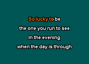 So lucky to be
the one you run to see

In the evening

when the day is through