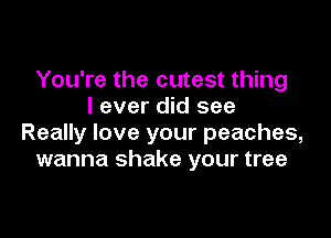 You're the cutest thing
I ever did see

Really love your peaches,
wanna shake your tree