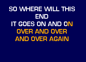 SO WHERE WILL THIS
END
IT GOES ON AND ON
OVER AND OVER
AND OVER AGAIN