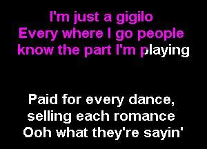 I'm just a gigilo
Every where I go people
know the part I'm playing

Paid for every dance,
selling each romance
Ooh what they're sayin'