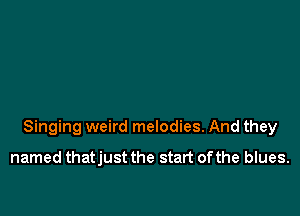 Singing weird melodies. And they

named thatjust the start ofthe blues.