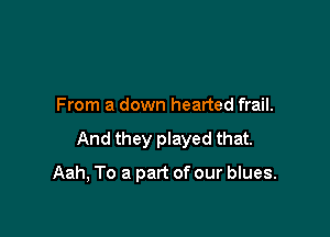From a down hearted frail.

And they played that.

Aah, To a part of our blues.