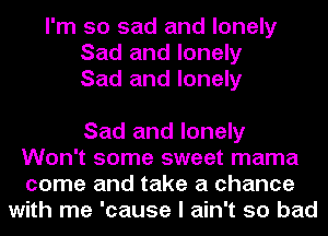 I'm so sad and lonely
Sad and lonely
Sad and lonely

Sad and lonely
Won't some sweet mama
come and take a chance
with me 'cause I ain't so bad