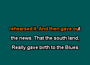 rehearsed it. And then gave out

the news. That the south land,

Really gave birth to the Blues
