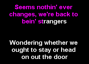 Seems nothin' ever
changes, we're back to
bein' strangers

Wondering whether we
ought to stay or head
on out the door