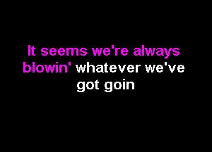 It seems we're always
blowin' whatever we've

got goin