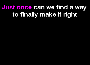 Just once can we find a way
to finally make it right