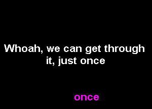 Whoah, we can get through

it, just once