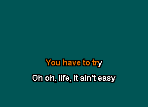 You have to try

Oh oh, life, it ain't easy