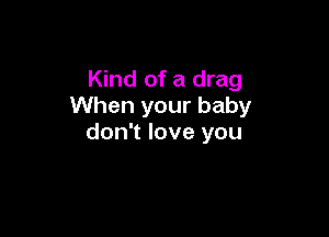 Kind of a drag
When your baby

don't love you