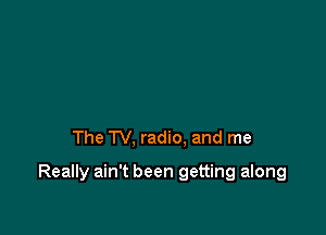 The TV, radio. and me

Really ain't been getting along