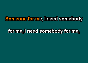Someone for me, I need somebody

for me, I need somebody for me,