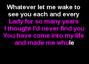 Whatever let me wake to
see you each and every
Lady for so many years

I thought I'd never find you
You have come into my life
and made me whole