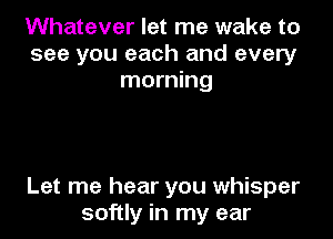Whatever let me wake to
see you each and every
morning

Let me hear you whisper
softly in my ear