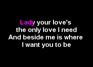 Lady your love's
the only love I need

And beside me is where
I want you to be