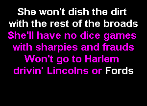 She won't dish the dirt
with the rest of the broads
She'll have no dice games

with sharpies and frauds
Won't go to Harlem
drivin' Lincolns or Fords