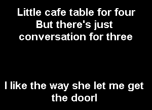Little cafe table for four
But there's just
conversation for three

I like the way she let me get
the doorl
