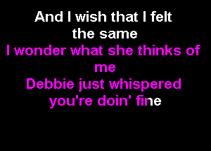 And I wish that I felt
the same
I wonder what she thinks of
me

Debbie just whispered
you're doin' fine