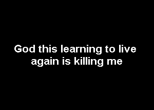 God this learning to live

again is killing me