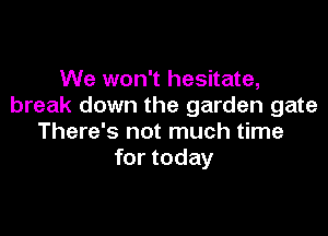 We won't hesitate,
break down the garden gate

There's not much time
for today