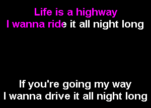 Life is a highway
I wanna ride it all night long

If you're going my way

I wanna drive it all night long