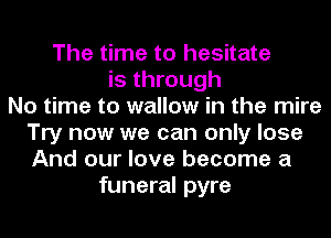 The time to hesitate
is through
No time to wallow in the mire
Try now we can only lose
And our love become a
funeral pyre