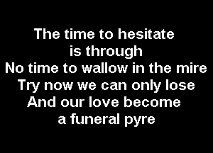The time to hesitate
is through
No time to wallow in the mire
Try now we can only lose
And our love become
a funeral pyre