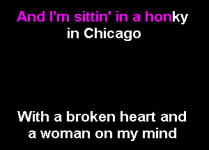 And I'm sittin' in a honky
in Chicago

With a broken heart and
a woman on my mind