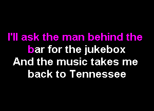 I'll ask the man behind the
bar for the jukebox
And the music takes me
back to Tennessee