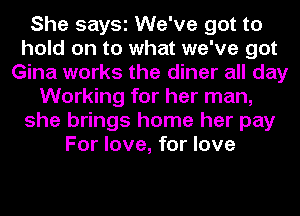 She says We've got to
hold on to what we've got
Gina works the diner all day
Working for her man,
she brings home her pay
For love, for love