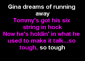 Gina dreams of running
away
Tommy's got his six
string in hock
Now he's holdin' in what he
used to make it talk...so
tough,sotough