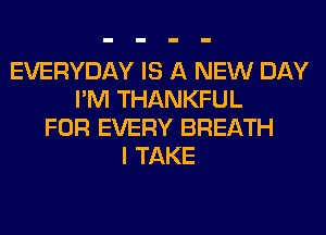EVERYDAY IS A NEW DAY
I'M THANKFUL
FOR EVERY BREATH
I TAKE