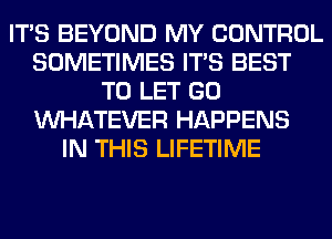 ITS BEYOND MY CONTROL
SOMETIMES ITS BEST
TO LET GO
WHATEVER HAPPENS
IN THIS LIFETIME