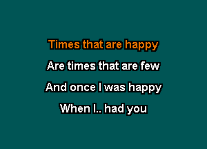 Times that are happy

Are times that are few

And once I was happy
When l.. had you