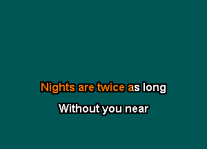 Nights are twice as long

Without you near