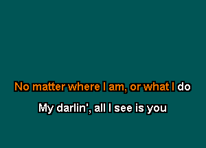 No matter where I am, or what I do

My darlin'. all I see is you