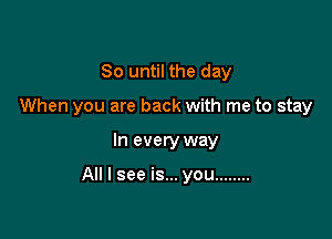 So until the day
When you are back with me to stay

In every way

All I see is... you ........