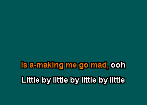 ls a-making me go mad, ooh
Little by little by little by little