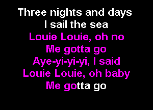 Three nights and days
I sail the sea
Louie Louie, oh no
Me gotta go

Aye-yi-yi-yi, I said
Louie Louie, oh baby
Me gotta go