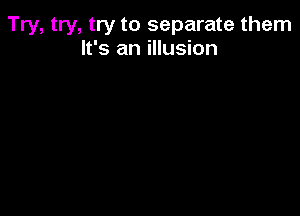 Try, try, try to separate them
It's an illusion