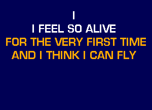 I
I FEEL SO ALIVE
FOR THE VERY FIRST TIME
AND I THINK I CAN FLY