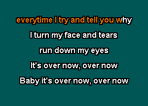 everytime I try and tell you why

I turn my face and tears
run down my eyes
It's over now, over now

Baby it's over now, over now