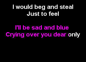 I would beg and steal
Just to feel

I'll be sad and blue

Crying over you dear only
