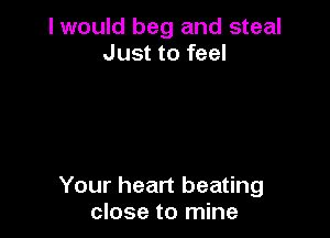 I would beg and steal
Just to feel

Your heart beating
close to mine