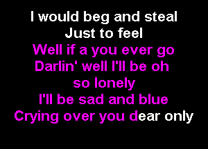 I would beg and steal
Just to feel
Well if a you ever go
Darlin' well I'll be oh
so lonely
I'll be sad and blue
Crying over you dear only