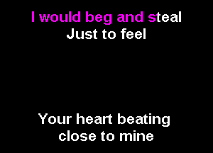 I would beg and steal
Just to feel

Your heart beating
close to mine