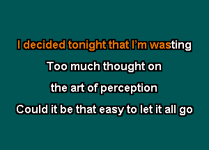 I decided tonight that Pm wasting
Too much thought on

the art of perception

Could it be that easy to let it all go